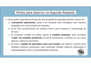 1. Houve quatro expansões de escopo da área de gestão de operações durante o século XX:
a. unicamente operacional, passa a ser encarada como estratégica (isso requereu
integração com outras funções da empresa);
b. de ter foco exclusivamente em produtos físicos, para incorporar a consideração de
serviços;
c. de considerar unidade de análise apenas a unidade produtiva, para considerar
“redes” de unidades produtivas (incluindo fornecedores e clientes) ou, em outras
palavras, cadeia de suprimento;
d. de tratar a gestão de operações como uma função cujo objetivo é apenas gerar
resultado financeiro sustentável, para contemplar também objetivos relacionados à
responsabilidade social e à sustentabilidade ambiental.
Pontos para observar na Segunda Resposta
 
