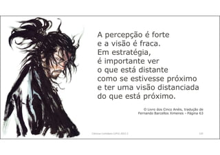 Ciências Contábeis (UFU) 2022.2 125
A percepção é forte
e a visão é fraca.
Em estratégia,
é importante ver
o que está distante
como se estivesse próximo
e ter uma visão distanciada
do que está próximo.
O Livro dos Cinco Anéis, tradução de
Fernando Barcellos Ximenes - Página 63
 