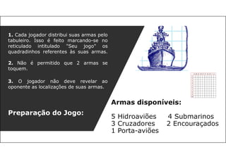 Armas disponíveis:
5 Hidroaviões 4 Submarinos
3 Cruzadores 2 Encouraçados
1 Porta-aviões
1. Cada jogador distribui suas armas pelo
tabuleiro. Isso é feito marcando-se no
reticulado intitulado "Seu jogo" os
quadradinhos referentes às suas armas.
2. Não é permitido que 2 armas se
toquem.
3. O jogador não deve revelar ao
oponente as localizações de suas armas.
Preparação do Jogo:
 