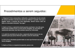 1. Disparará 3 tiros consecutivos, indicando a coordenadas do alvo através
do número da linha e da letra da coluna que definem a posição. Para que o
jogador tenha o controle dos tiros disparados, deverá marcar cada um
deles no reticulado intitulado “Seu jogo”.
2. Após os 3 tiros, o oponente avisará quantos acertaram, mas não quais,
informando também quais as armas foram atingidas. Se uma delas for
totalmente destruída, esse fato também deverá ser informado.
3. A cada tiro acertado em um alvo, o oponente deverá marcar em seu
tabuleiro para que possa informar quando a arma for destruída.
4. Uma arma é afundada quando todas as casas que formam essa arma
forem atingidas.
5. Após os 3 tiros e a resposta do opoente, passa a vez.
Procedimentos a serem seguidos:
 