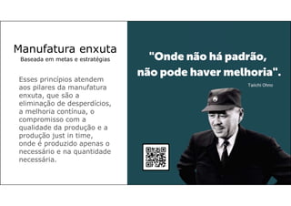Manufatura enxuta
Baseada em metas e estratégias
Esses princípios atendem
aos pilares da manufatura
enxuta, que são a
eliminação de desperdícios,
a melhoria contínua, o
compromisso com a
qualidade da produção e a
produção just in time,
onde é produzido apenas o
necessário e na quantidade
necessária.
 