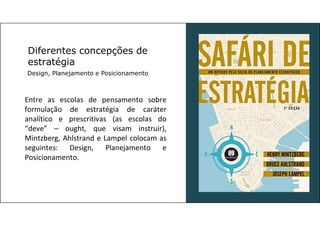 Diferentes concepções de
estratégia
Design, Planejamento e Posicionamento
Entre as escolas de pensamento sobre
formulação de estratégia de caráter
analítico e prescritivas (as escolas do
“deve” – ought, que visam instruir),
Mintzberg, Ahlstrand e Lampel colocam as
seguintes: Design, Planejamento e
Posicionamento.
 