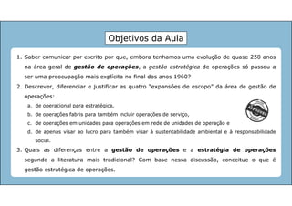 1. Saber comunicar por escrito por que, embora tenhamos uma evolução de quase 250 anos
na área geral de gestão de operações, a gestão estratégica de operações só passou a
ser uma preocupação mais explícita no final dos anos 1960?
2. Descrever, diferenciar e justificar as quatro “expansões de escopo” da área de gestão de
operações:
a. de operacional para estratégica,
b. de operações fabris para também incluir operações de serviço,
c. de operações em unidades para operações em rede de unidades de operação e
d. de apenas visar ao lucro para também visar à sustentabilidade ambiental e à responsabilidade
social.
3. Quais as diferenças entre a gestão de operações e a estratégia de operações
segundo a literatura mais tradicional? Com base nessa discussão, conceitue o que é
gestão estratégica de operações.
Objetivos da Aula
 