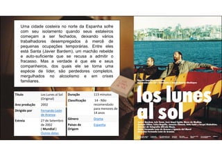 Título Los Lunes al Sol
(Original)
Ano produção 2002
Dirigido por Fernando León
de Aranoa
Estreia 27 de Setembro
de 2002
( Mundial )
Outras datas
Uma cidade costeira no norte da Espanha sofre
com seu isolamento quando seus estaleiros
começam a ser fechados, deixando vários
trabalhadores desempregados à mercê de
pequenas ocupações temporárias. Entre eles
está Santa (Javier Bardem), um machão rebelde
e auto-suficiente que se recusa a admitir o
fracasso. Mas a verdade é que ele e seus
companheiros, dos quais ele se torna uma
espécie de líder, são perdedores completos,
mergulhados no alcoolismo e em crises
familiares.
Duração 113 minutos
Classificação 14 - Não
recomendado
para menores de
14 anos
Gênero Drama
Países de
Origem
Espanha
 