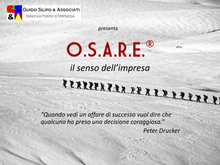 O.S.A.R.E.®
il senso dell’impresa
“Quando vedi un affare di successo vuol dire che
qualcuno ha preso una decisione coraggiosa.”
Peter Drucker
presenta
 