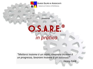 O.S.A.R.E.®
in pratica
“Mettersi insieme è un inizio, rimanere insieme è
un progresso, lavorare insieme è un successo.”
Henry Ford
presenta
 