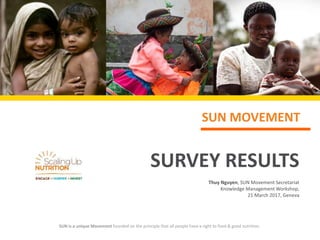 SUN MOVEMENT
SURVEY RESULTS
Thuy Nguyen, SUN Movement Secretariat
Knowledge Management Workshop,
21 March 2017, Geneva
SUN is a unique Movement founded on the principle that all people have a right to food & good nutrition.
 