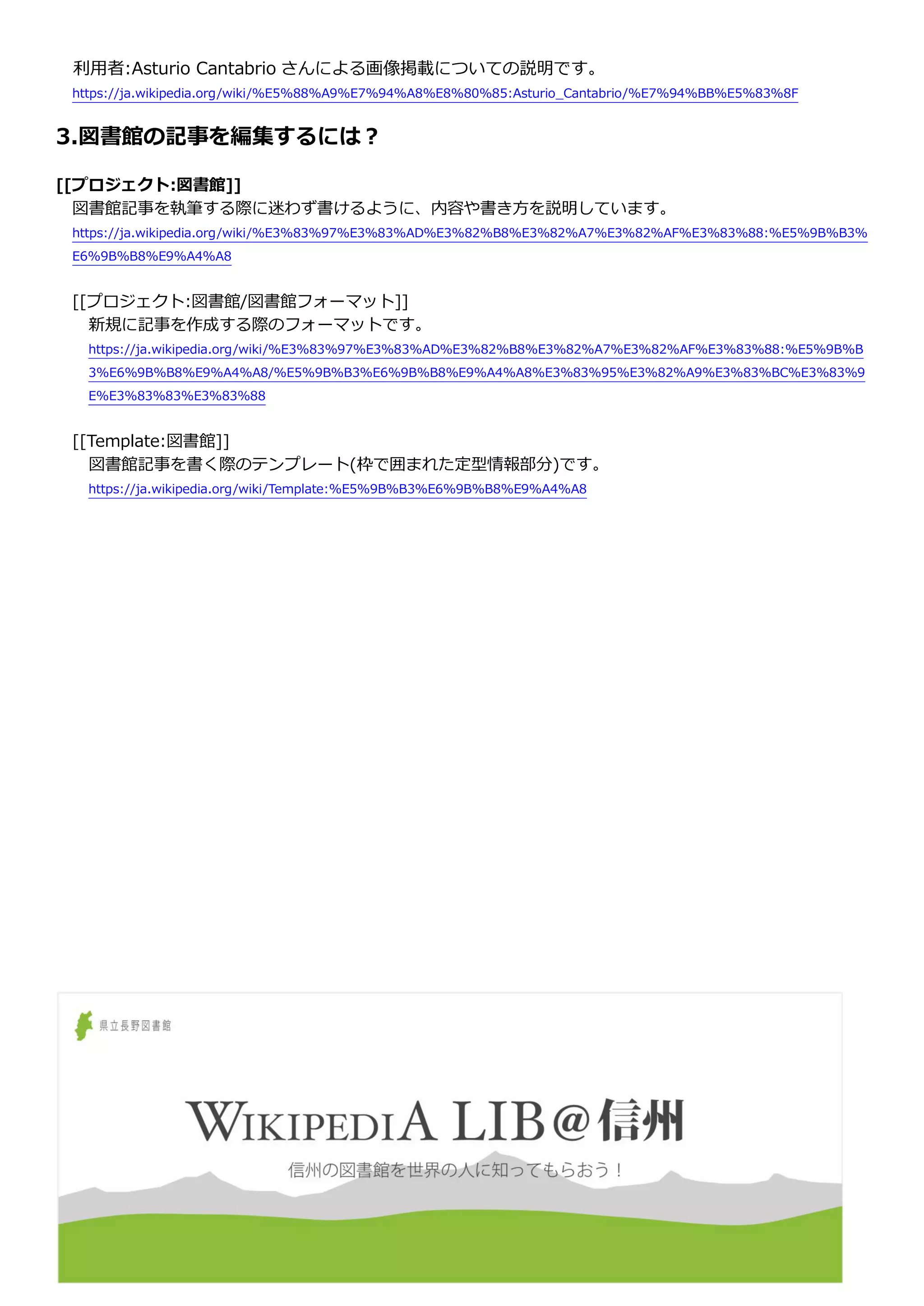 利用者:Asturio Cantabrio さんによる画像掲載についての説明です。
https://ja.wikipedia.org/wiki/%E5%88%A9%E7%94%A8%E8%80%85:Asturio_Cantabrio/%E7%94%BB%E5%83%8F
3.図書館の記事を編集するには？
[[プロジェクト:図書館]]
図書館記事を執筆する際に迷わず書けるように、内容や書き方を説明しています。
https://ja.wikipedia.org/wiki/%E3%83%97%E3%83%AD%E3%82%B8%E3%82%A7%E3%82%AF%E3%83%88:%E5%9B%B3%
E6%9B%B8%E9%A4%A8
[[プロジェクト:図書館/図書館フォーマット]]
新規に記事を作成する際のフォーマットです。
https://ja.wikipedia.org/wiki/%E3%83%97%E3%83%AD%E3%82%B8%E3%82%A7%E3%82%AF%E3%83%88:%E5%9B%B
3%E6%9B%B8%E9%A4%A8/%E5%9B%B3%E6%9B%B8%E9%A4%A8%E3%83%95%E3%82%A9%E3%83%BC%E3%83%9
E%E3%83%83%E3%83%88
[[Template:図書館]]
図書館記事を書く際のテンプレート(枠で囲まれた定型情報部分)です。
https://ja.wikipedia.org/wiki/Template:%E5%9B%B3%E6%9B%B8%E9%A4%A8
 