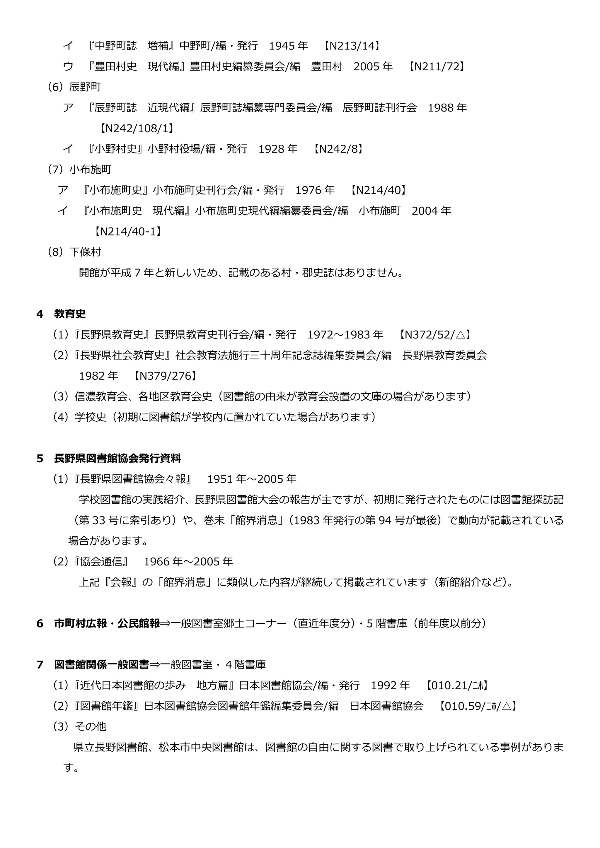 イ 『中野町誌 増補』中野町/編・発行 1945 年 【N213/14】
ウ 『豊田村史 現代編』豊田村史編纂委員会/編 豊田村 2005 年 【N211/72】
（6）辰野町
ア 『辰野町誌 近現代編』辰野町誌編纂専門委員会/編 辰野町誌刊行会 1988 年
【N242/108/1】
イ 『小野村史』小野村役場/編・発行 1928 年 【N242/8】
（7）小布施町
ア 『小布施町史』小布施町史刊行会/編・発行 1976 年 【N214/40】
イ 『小布施町史 現代編』小布施町史現代編編纂委員会/編 小布施町 2004 年
【N214/40-1】
（8）下條村
開館が平成 7 年と新しいため、記載のある村・郡史誌はありません。
4 教育史
（1）『長野県教育史』長野県教育史刊行会/編・発行 1972～1983 年 【N372/52/△】
（2）『長野県社会教育史』社会教育法施行三十周年記念誌編集委員会/編 長野県教育委員会
1982 年 【N379/276】
（3）信濃教育会、各地区教育会史（図書館の由来が教育会設置の文庫の場合があります）
（4）学校史（初期に図書館が学校内に置かれていた場合があります）
5 長野県図書館協会発行資料
（1）『長野県図書館協会々報』 1951 年～2005 年
学校図書館の実践紹介、長野県図書館大会の報告が主ですが、初期に発行されたものには図書館探訪記
（第 33 号に索引あり）や、巻末「館界消息」（1983 年発行の第 94 号が最後）で動向が記載されている
場合があります。
（2）『協会通信』 1966 年～2005 年
上記『会報』の「館界消息」に類似した内容が継続して掲載されています（新館紹介など）。
6 市町村広報・公民館報⇒一般図書室郷土コーナー（直近年度分）・5 階書庫（前年度以前分）
7 図書館関係一般図書⇒一般図書室・４階書庫
（1）『近代日本図書館の歩み 地方篇』日本図書館協会/編・発行 1992 年 【010.21/ﾆﾎ】
（2）『図書館年鑑』日本図書館協会図書館年鑑編集委員会/編 日本図書館協会 【010.59/ﾆﾎ/△】
（3）その他
県立長野図書館、松本市中央図書館は、図書館の自由に関する図書で取り上げられている事例がありま
す。
 