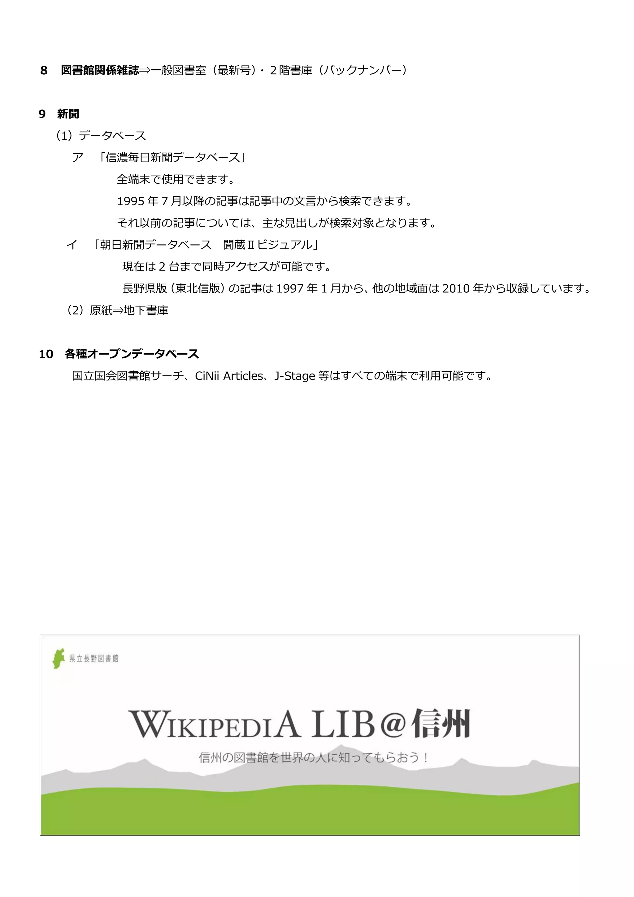 ８ 図書館関係雑誌⇒一般図書室（最新号）・２階書庫（バックナンバー）
9 新聞
（1）データベース
ア 「信濃毎日新聞データベース」
全端末で使用できます。
1995 年 7 月以降の記事は記事中の文言から検索できます。
それ以前の記事については、主な見出しが検索対象となります。
イ 「朝日新聞データベース 聞蔵Ⅱビジュアル」
現在は 2 台まで同時アクセスが可能です。
長野県版（東北信版）の記事は 1997 年 1 月から、他の地域面は 2010 年から収録しています。
（2）原紙⇒地下書庫
10 各種オープンデータベース
国立国会図書館サーチ、CiNii Articles、J-Stage 等はすべての端末で利用可能です。
 