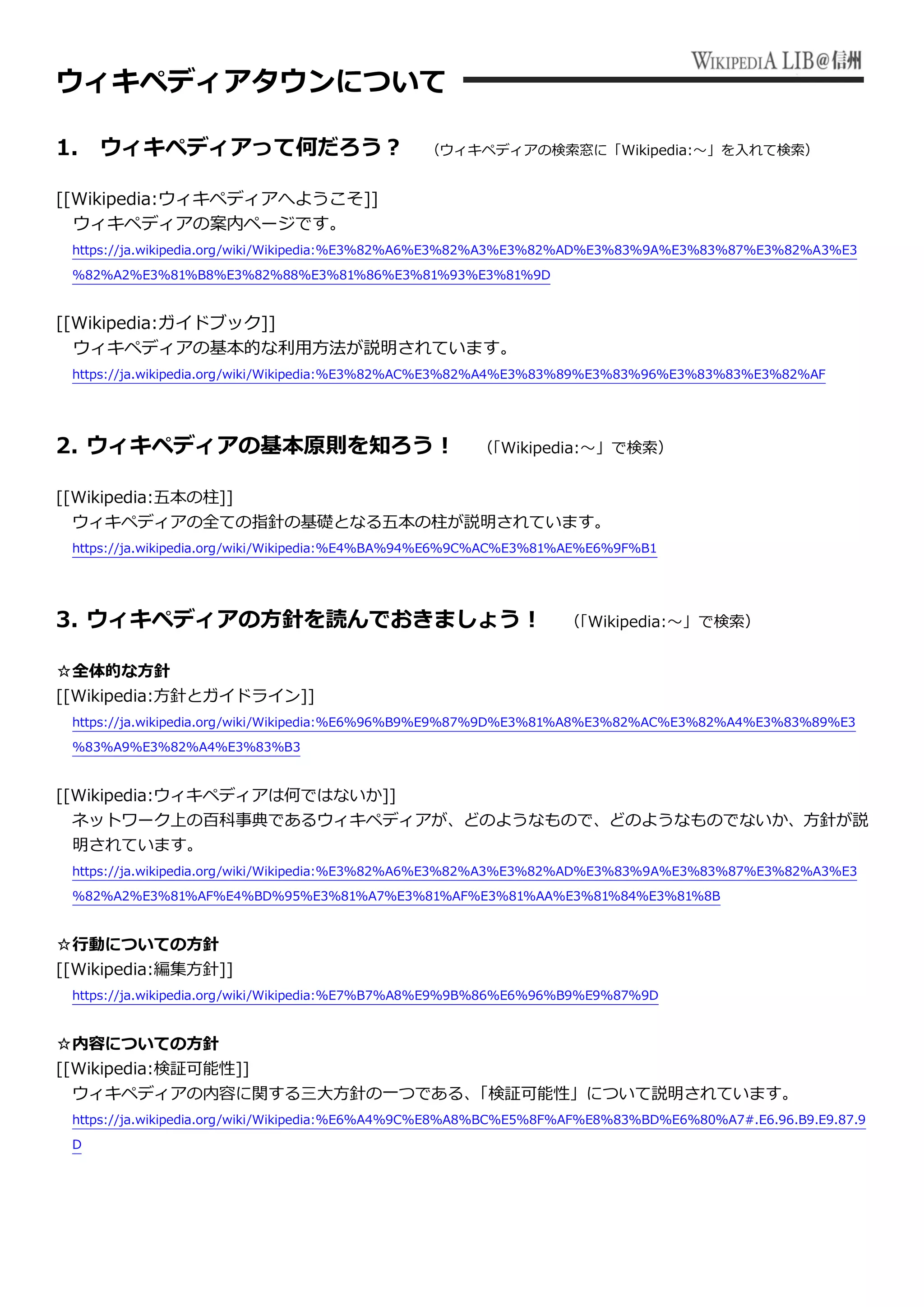 ウィキペディアタウンについて
1. ウィキペディアって何だろう？ （ウィキペディアの検索窓に「Wikipedia:～」を入れて検索）
[[Wikipedia:ウィキペディアへようこそ]]
ウィキペディアの案内ページです。
https://ja.wikipedia.org/wiki/Wikipedia:%E3%82%A6%E3%82%A3%E3%82%AD%E3%83%9A%E3%83%87%E3%82%A3%E3
%82%A2%E3%81%B8%E3%82%88%E3%81%86%E3%81%93%E3%81%9D
[[Wikipedia:ガイドブック]]
ウィキペディアの基本的な利用方法が説明されています。
https://ja.wikipedia.org/wiki/Wikipedia:%E3%82%AC%E3%82%A4%E3%83%89%E3%83%96%E3%83%83%E3%82%AF
2. ウィキペディアの基本原則を知ろう！ （「Wikipedia:～」で検索）
[[Wikipedia:五本の柱]]
ウィキペディアの全ての指針の基礎となる五本の柱が説明されています。
https://ja.wikipedia.org/wiki/Wikipedia:%E4%BA%94%E6%9C%AC%E3%81%AE%E6%9F%B1
3. ウィキペディアの方針を読んでおきましょう！ （「Wikipedia:～」で検索）
☆全体的な方針
[[Wikipedia:方針とガイドライン]]
https://ja.wikipedia.org/wiki/Wikipedia:%E6%96%B9%E9%87%9D%E3%81%A8%E3%82%AC%E3%82%A4%E3%83%89%E3
%83%A9%E3%82%A4%E3%83%B3
[[Wikipedia:ウィキペディアは何ではないか]]
ネットワーク上の百科事典であるウィキペディアが、どのようなもので、どのようなものでないか、方針が説
明されています。
https://ja.wikipedia.org/wiki/Wikipedia:%E3%82%A6%E3%82%A3%E3%82%AD%E3%83%9A%E3%83%87%E3%82%A3%E3
%82%A2%E3%81%AF%E4%BD%95%E3%81%A7%E3%81%AF%E3%81%AA%E3%81%84%E3%81%8B
☆行動についての方針
[[Wikipedia:編集方針]]
https://ja.wikipedia.org/wiki/Wikipedia:%E7%B7%A8%E9%9B%86%E6%96%B9%E9%87%9D
☆内容についての方針
[[Wikipedia:検証可能性]]
ウィキペディアの内容に関する三大方針の一つである、「検証可能性」について説明されています。
https://ja.wikipedia.org/wiki/Wikipedia:%E6%A4%9C%E8%A8%BC%E5%8F%AF%E8%83%BD%E6%80%A7#.E6.96.B9.E9.87.9
D
 