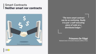 Primavera De Filippi
National Center of Scientiﬁc Research (CNRS) in Paris
“The term smart contract
can be so confusing. Really
it is just a self-executing
piece of code on a
distributed ledger.”
Smart Contracts
Neither smart nor contracts
Picture: BlockchainNews
 