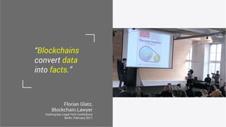 Florian Glatz,
Blockchain.Lawyer
hacking.law Legal Tech Conference
Berlin, February 2017
“Blockchains
convert data
into facts.”
 
