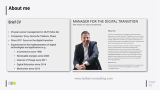 About me
Brief CV
•  25 years senior management in CE/IT/telco biz
•  Companies: Sony, Deutsche Telekom, Sharp
•  Since 2011 focus on the digital transition
•  Experienced in the implementation of digital
technologies and applications e.g.:
•  e-Commerce since 1998
•  Renewable energies since 2004
•  Internet of Things since 2011
•  Digital Education since 2014
•  Blockchain since 2016
www.bolten-consulting.com
page
02
 
