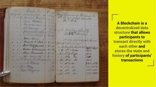 A Blockchain is a
decentralized data
structure that allows
participants to
transact directly with
each other and
stores the state and
history of participants’
transactions
 