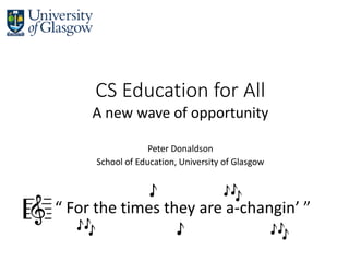CS Education for All
A new wave of opportunity
Peter Donaldson
School of Education, University of Glasgow
“ For the times they are a-changin’ ”🎼 🎶
🎶
🎶
🎵
🎵
 