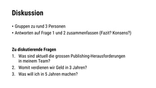 Diskussion
• Gruppen zu rund 3 Personen
• Antworten auf Frage 1 und 2 zusammenfassen (Fazit? Konsens?)
Zu diskutierende Fragen
1. Was sind aktuell die grossen Publishing-Herausforderungen
in meinem Team?
2. Womit verdienen wir Geld in 3 Jahren?
3. Was will ich in 5 Jahren machen?
 