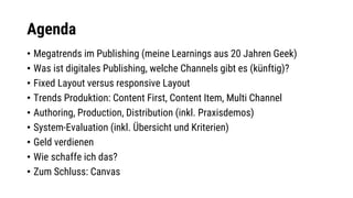 Agenda
• Megatrends im Publishing (meine Learnings aus 20 Jahren Geek)
• Was ist digitales Publishing, welche Channels gibt es (künftig)?
• Fixed Layout versus responsive Layout
• Trends Produktion: Content First, Content Item, Multi Channel
• Authoring, Production, Distribution (inkl. Praxisdemos)
• System-Evaluation (inkl. Übersicht und Kriterien)
• Geld verdienen
• Wie schaffe ich das?
• Zum Schluss: Canvas
 