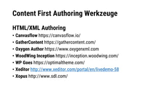 Content First Authoring Werkzeuge
HTML/XML Authoring
• Canvasflow https://canvasflow.io/
• GatherContent https://gathercontent.com/
• Oxygen Author https://www.oxygenxml.com
• WoodWing Inception https://inception.woodwing.com/
• WP Goes https://optimaltheme.com/
• Xeditor http://www.xeditor.com/portal/en/livedemo-58
• Xopus http://www.sdl.com/
 