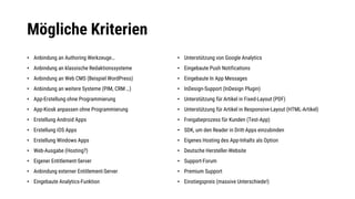 Mögliche Kriterien
• Anbindung an Authoring Werkzeuge…
• Anbindung an klassische Redaktionssysteme
• Anbindung an Web CMS (Beispiel WordPress)
• Anbindung an weitere Systeme (PIM, CRM …)
• App-Erstellung ohne Programmierung
• App-Kiosk anpassen ohne Programmierung
• Erstellung Android Apps
• Erstellung iOS Apps
• Erstellung Windows Apps
• Web-Ausgabe (Hosting?)
• Eigener Entitlement-Server
• Anbindung externer Entitlement-Server
• Eingebaute Analytics-Funktion
• Unterstützung von Google Analytics
• Eingebaute Push Notifications
• Eingebaute In App Messages
• InDesign-Support (InDesign Plugin)
• Unterstützung für Artikel in Fixed-Layout (PDF)
• Unterstützung für Artikel in Responsive-Layout (HTML-Artikel)
• Freigabeprozess für Kunden (Test-App)
• SDK, um den Reader in Dritt-Apps einzubinden
• Eigenes Hosting des App-Inhalts als Option
• Deutsche Hersteller-Website
• Support-Forum
• Premium Support
• Einstiegspreis (massive Unterschiede!)
 
