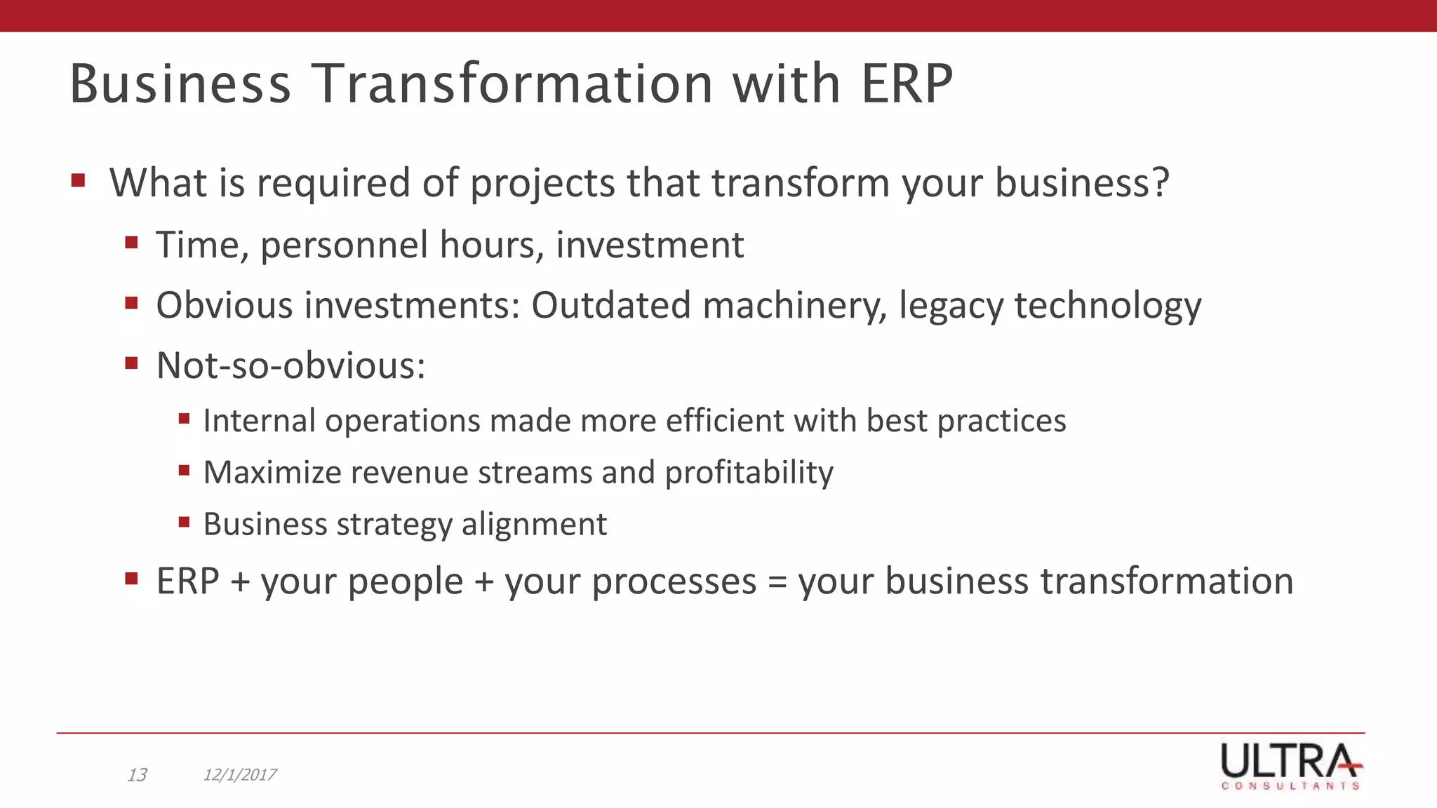 Business Transformation with ERP
 What is required of projects that transform your business?
 Time, personnel hours, investment
 Obvious investments: Outdated machinery, legacy technology
 Not-so-obvious:
 Internal operations made more efficient with best practices
 Maximize revenue streams and profitability
 Business strategy alignment
 ERP + your people + your processes = your business transformation
12/1/201713
 