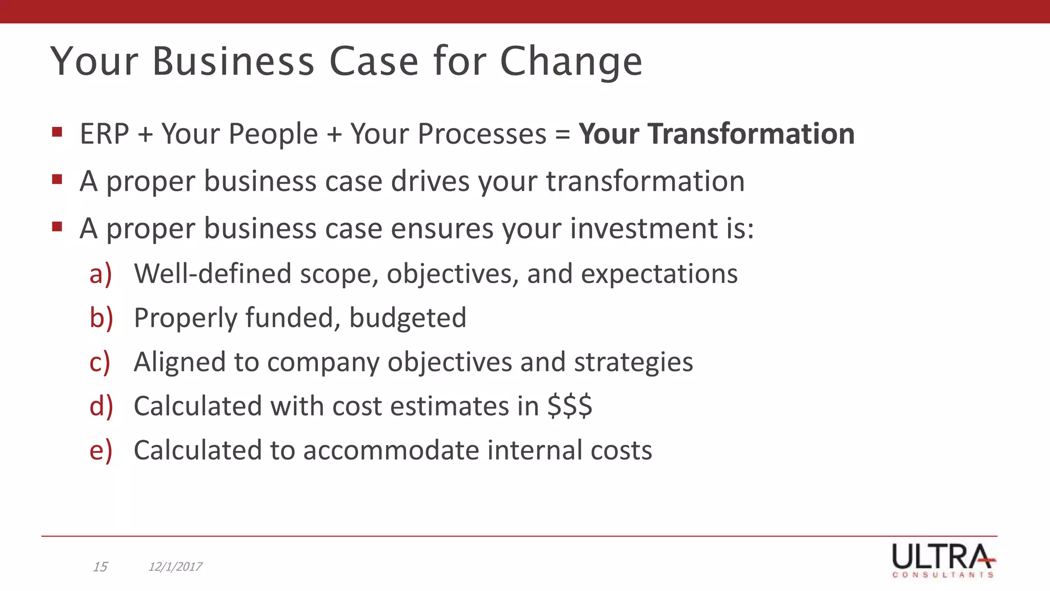 Your Business Case for Change
 ERP + Your People + Your Processes = Your Transformation
 A proper business case drives your transformation
 A proper business case ensures your investment is:
a) Well-defined scope, objectives, and expectations
b) Properly funded, budgeted
c) Aligned to company objectives and strategies
d) Calculated with cost estimates in $$$
e) Calculated to accommodate internal costs
12/1/201715
 