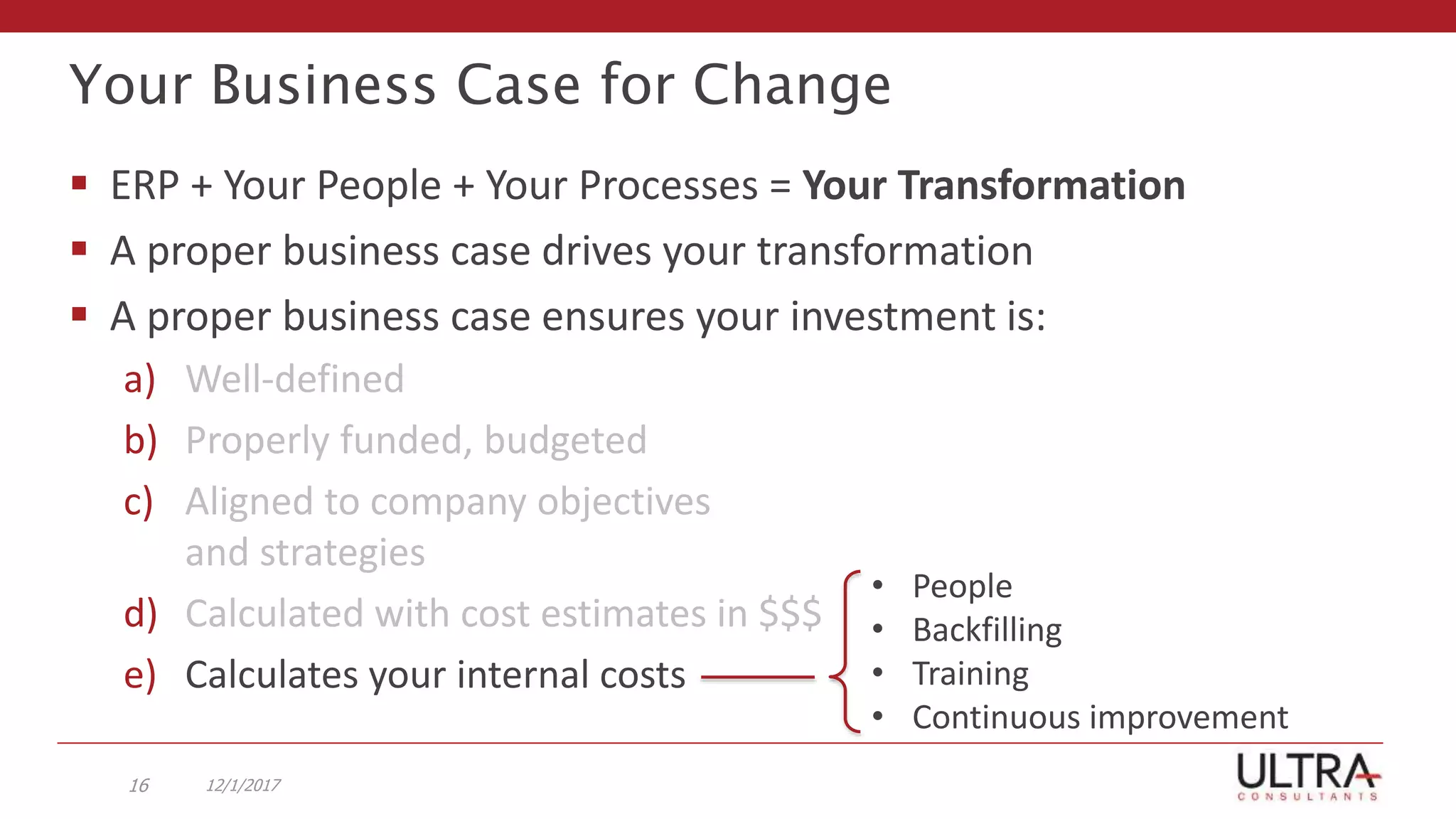 Your Business Case for Change
 ERP + Your People + Your Processes = Your Transformation
 A proper business case drives your transformation
 A proper business case ensures your investment is:
a) Well-defined
b) Properly funded, budgeted
c) Aligned to company objectives
and strategies
d) Calculated with cost estimates in $$$
e) Calculates your internal costs
12/1/201716
• People
• Backfilling
• Training
• Continuous improvement
 