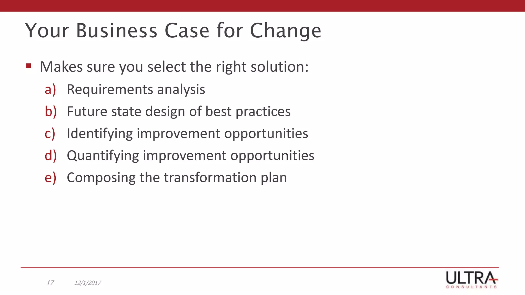 Your Business Case for Change
12/1/201717
 Makes sure you select the right solution:
a) Requirements analysis
b) Future state design of best practices
c) Identifying improvement opportunities
d) Quantifying improvement opportunities
e) Composing the transformation plan
 