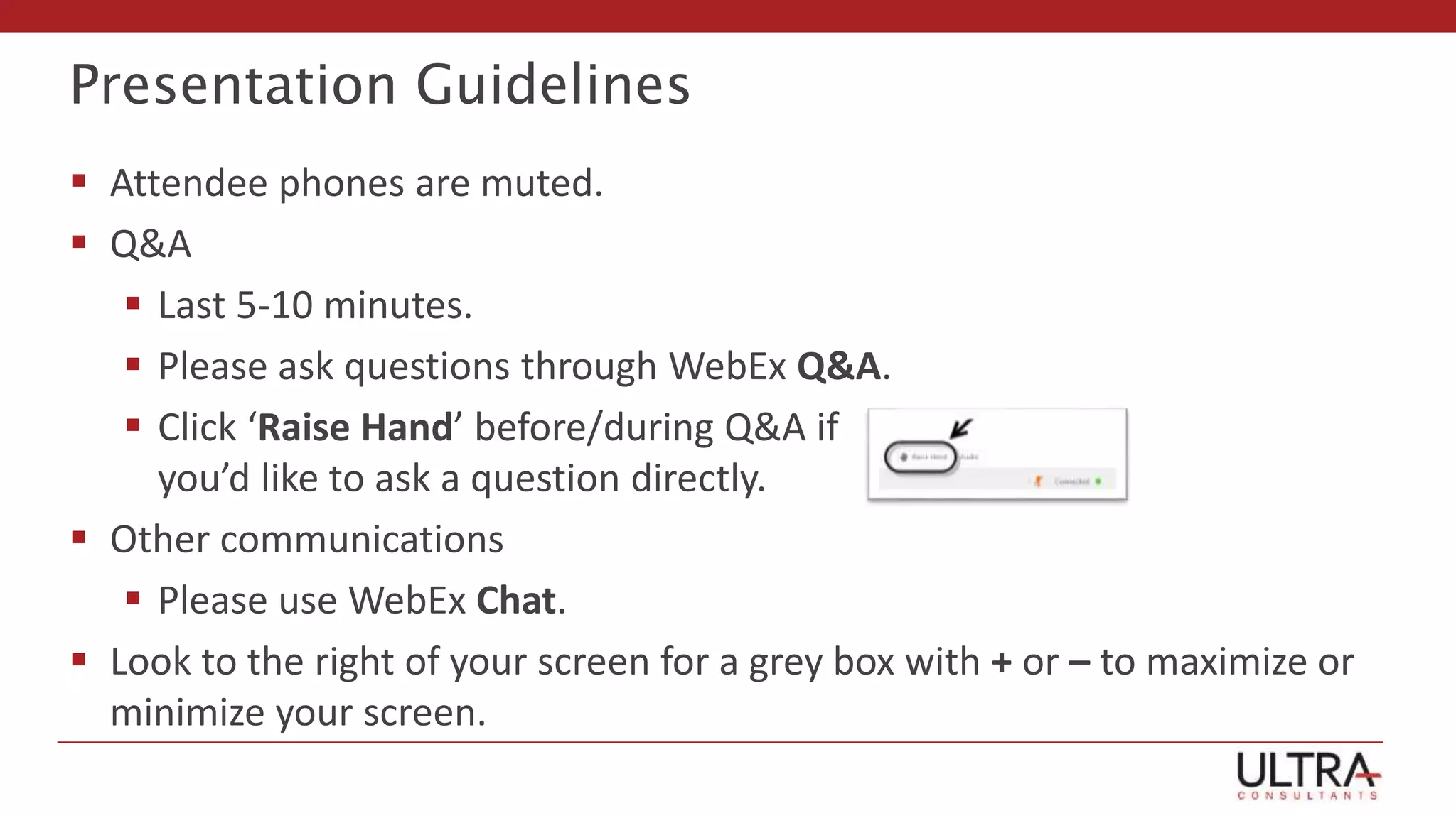Presentation Guidelines
 Attendee phones are muted.
 Q&A
 Last 5-10 minutes.
 Please ask questions through WebEx Q&A.
 Click ‘Raise Hand’ before/during Q&A if
you’d like to ask a question directly.
 Other communications
 Please use WebEx Chat.
 Look to the right of your screen for a grey box with + or – to maximize or
minimize your screen.
 