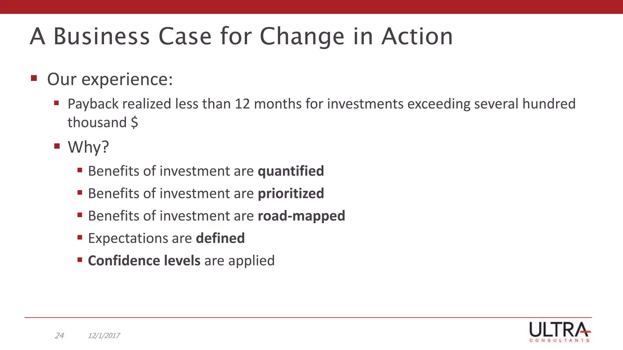 A Business Case for Change in Action
 Our experience:
 Payback realized less than 12 months for investments exceeding several hundred
thousand $
 Why?
 Benefits of investment are quantified
 Benefits of investment are prioritized
 Benefits of investment are road-mapped
 Expectations are defined
 Confidence levels are applied
12/1/201724
 