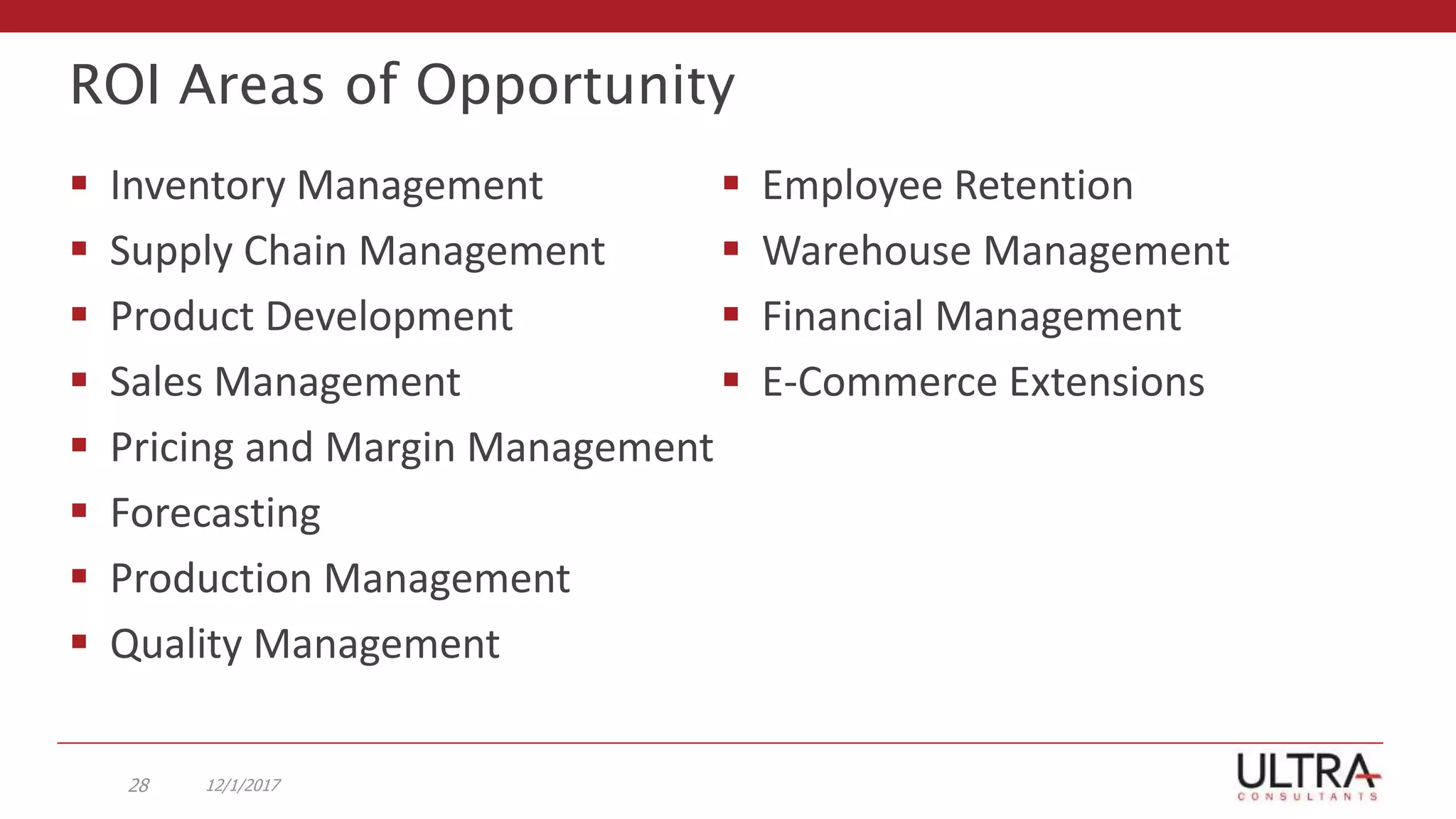 ROI Areas of Opportunity
 Inventory Management
 Supply Chain Management
 Product Development
 Sales Management
 Pricing and Margin Management
 Forecasting
 Production Management
 Quality Management
 Employee Retention
 Warehouse Management
 Financial Management
 E-Commerce Extensions
12/1/201728
 