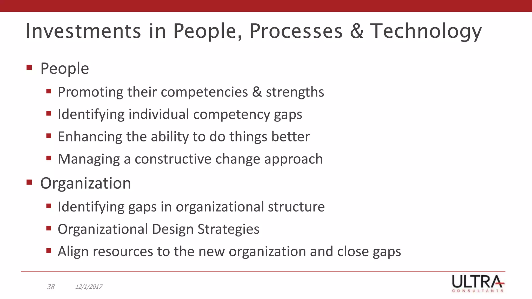 Investments in People, Processes & Technology
 People
 Promoting their competencies & strengths
 Identifying individual competency gaps
 Enhancing the ability to do things better
 Managing a constructive change approach
 Organization
 Identifying gaps in organizational structure
 Organizational Design Strategies
 Align resources to the new organization and close gaps
12/1/201738
 