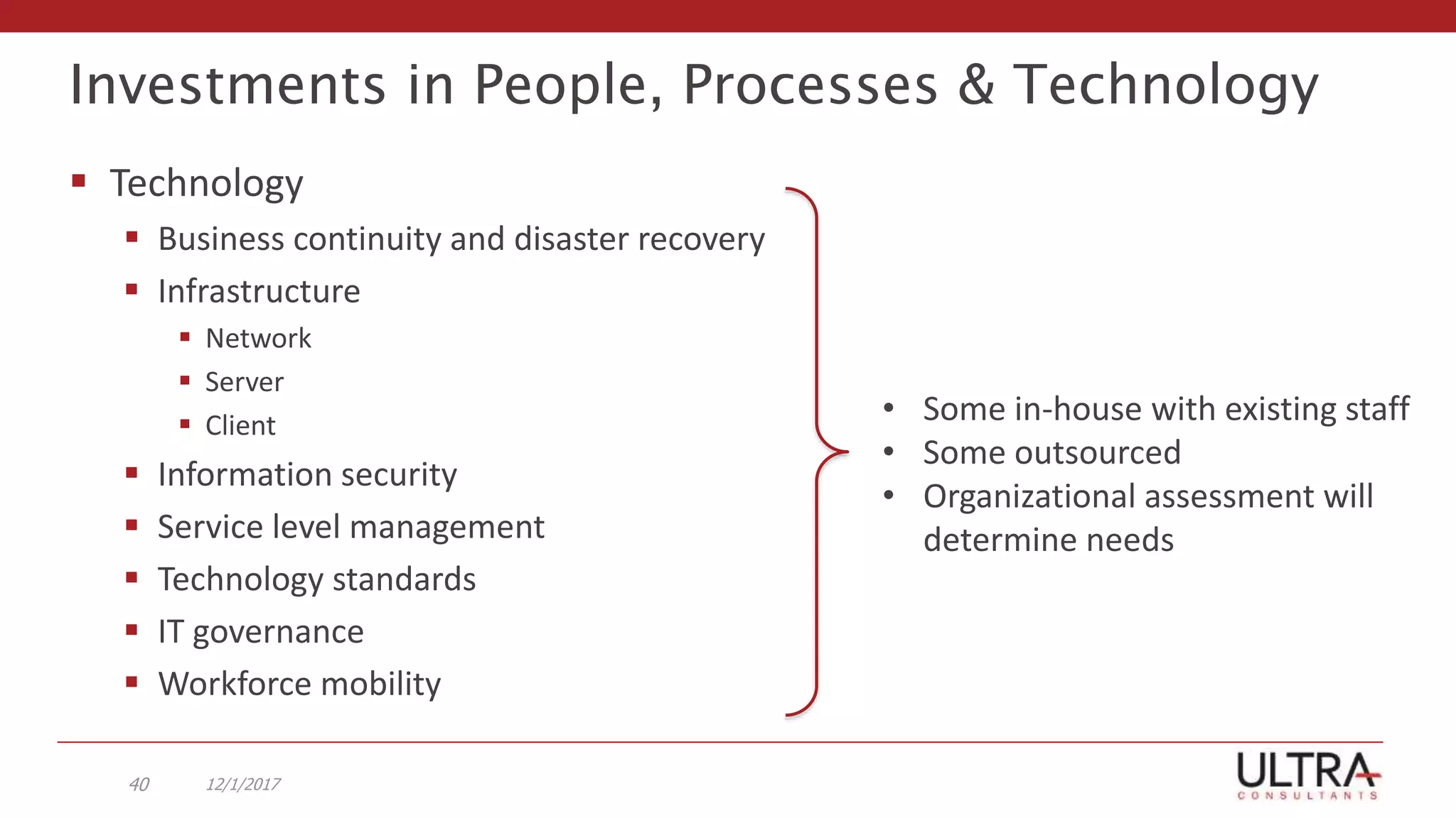 Investments in People, Processes & Technology
 Technology
 Business continuity and disaster recovery
 Infrastructure
 Network
 Server
 Client
 Information security
 Service level management
 Technology standards
 IT governance
 Workforce mobility
12/1/201740
• Some in-house with existing staff
• Some outsourced
• Organizational assessment will
determine needs
 