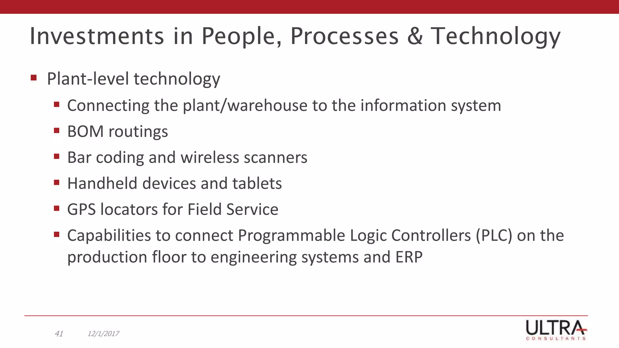 Investments in People, Processes & Technology
 Plant-level technology
 Connecting the plant/warehouse to the information system
 BOM routings
 Bar coding and wireless scanners
 Handheld devices and tablets
 GPS locators for Field Service
 Capabilities to connect Programmable Logic Controllers (PLC) on the
production floor to engineering systems and ERP
12/1/201741
 