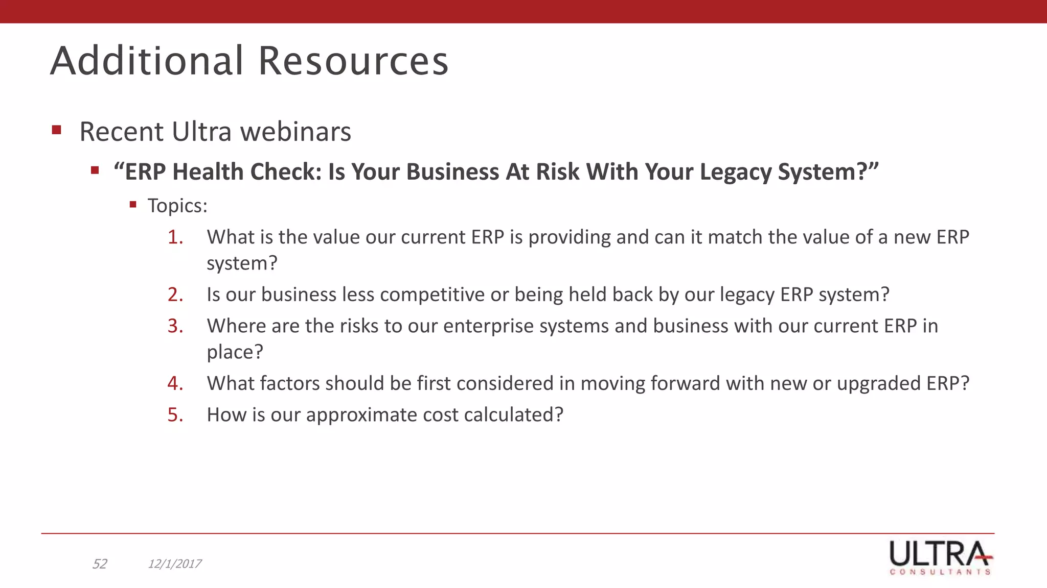 Additional Resources
 Recent Ultra webinars
 “ERP Health Check: Is Your Business At Risk With Your Legacy System?”
 Topics:
1. What is the value our current ERP is providing and can it match the value of a new ERP
system?
2. Is our business less competitive or being held back by our legacy ERP system?
3. Where are the risks to our enterprise systems and business with our current ERP in
place?
4. What factors should be first considered in moving forward with new or upgraded ERP?
5. How is our approximate cost calculated?
12/1/201752
 
