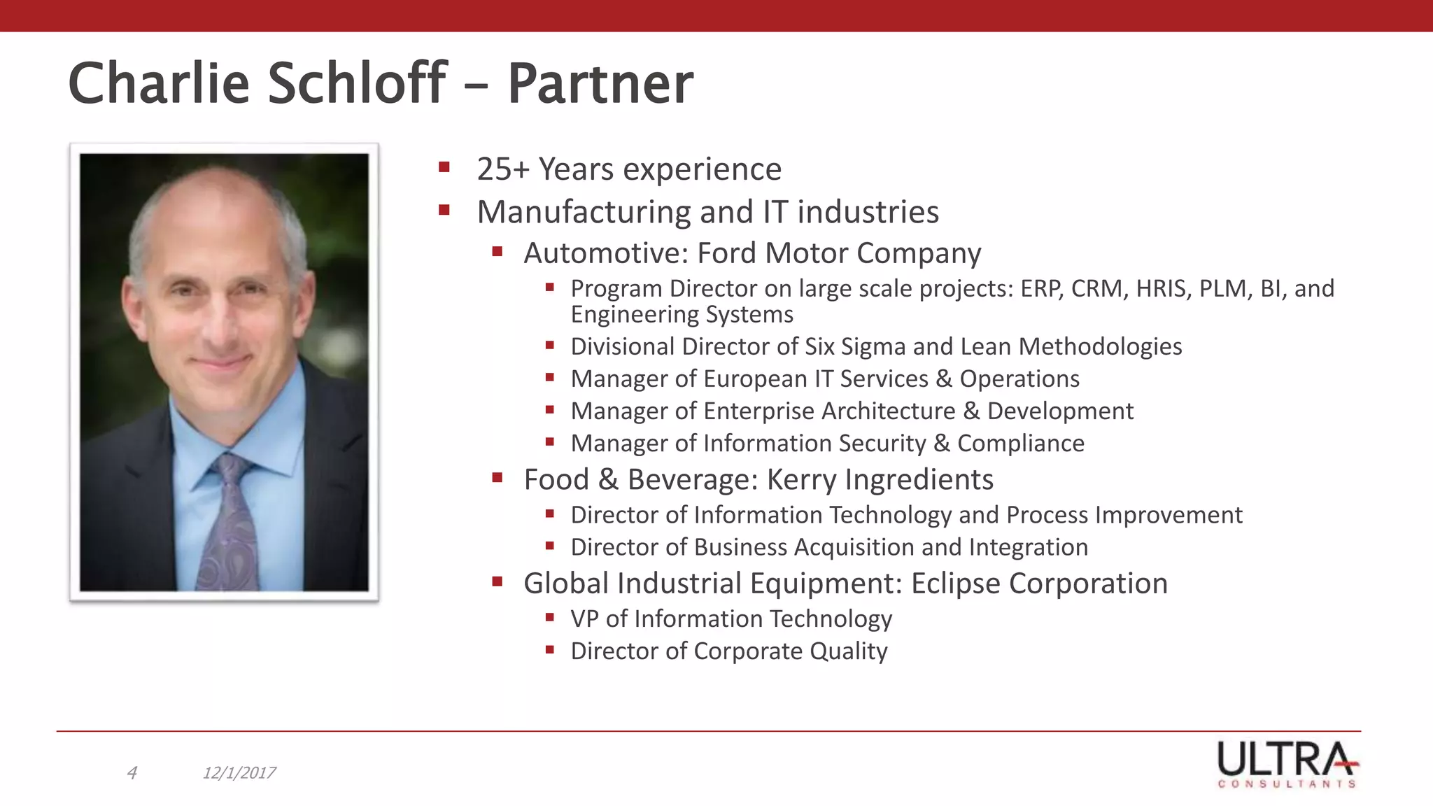 Charlie Schloff – Partner
 25+ Years experience
 Manufacturing and IT industries
 Automotive: Ford Motor Company
 Program Director on large scale projects: ERP, CRM, HRIS, PLM, BI, and
Engineering Systems
 Divisional Director of Six Sigma and Lean Methodologies
 Manager of European IT Services & Operations
 Manager of Enterprise Architecture & Development
 Manager of Information Security & Compliance
 Food & Beverage: Kerry Ingredients
 Director of Information Technology and Process Improvement
 Director of Business Acquisition and Integration
 Global Industrial Equipment: Eclipse Corporation
 VP of Information Technology
 Director of Corporate Quality
12/1/20174
 