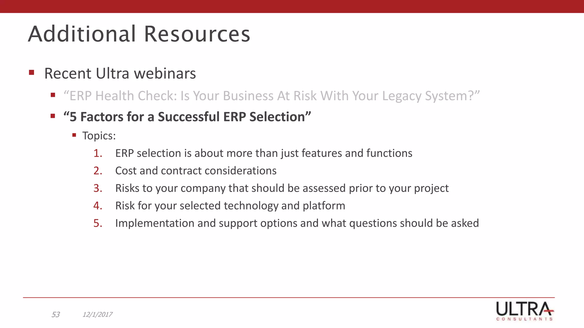 Additional Resources
 Recent Ultra webinars
 “ERP Health Check: Is Your Business At Risk With Your Legacy System?”
 “5 Factors for a Successful ERP Selection”
 Topics:
1. ERP selection is about more than just features and functions
2. Cost and contract considerations
3. Risks to your company that should be assessed prior to your project
4. Risk for your selected technology and platform
5. Implementation and support options and what questions should be asked
12/1/201753
 