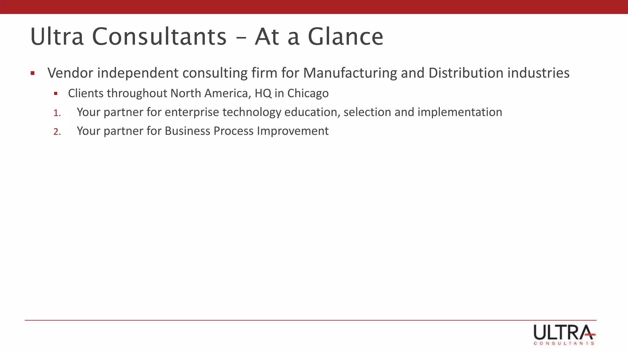 Ultra Consultants – At a Glance
 Vendor independent consulting firm for Manufacturing and Distribution industries
 Clients throughout North America, HQ in Chicago
1. Your partner for enterprise technology education, selection and implementation
2. Your partner for Business Process Improvement
 