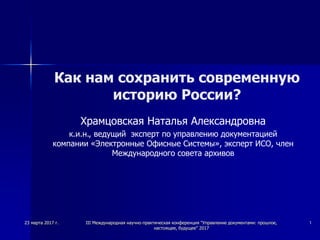 23 марта 2017 г. III Международная научно-практическая конференция "Управление документами: прошлое,
настоящее, будущее" 2017
1
Как нам сохранить современную
историю России?
Храмцовская Наталья Александровна
к.и.н., ведущий эксперт по управлению документацией
компании «Электронные Офисные Системы», эксперт ИСО, член
Международного совета архивов
 