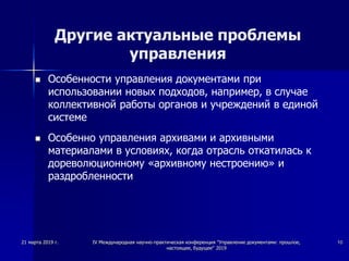 Другие актуальные проблемы
управления
 Особенности управления документами при
использовании новых подходов, например, в случае
коллективной работы органов и учреждений в единой
системе
 Особенно управления архивами и архивными
материалами в условиях, когда отрасль откатилась к
дореволюционному «архивному нестроению» и
раздробленности
21 марта 2019 г. IV Международная научно-практическая конференция "Управление документами: прошлое,
настоящее, будущее" 2019
10
 