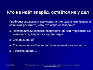 Кто не идёт вперёд, остаётся не у дел
Проблемы управления документами и их архивного хранения
начинают решать те, кому это остро необходимо:
 Представители деловых подразделений заинтересованных
министерств, ведомств и организаций
 Специалисты ИТ
 Специалисты в области информационной безопасности
 и многие другие …
21 марта 2019 г. IV Международная научно-практическая конференция "Управление документами: прошлое,
настоящее, будущее" 2019
14
 