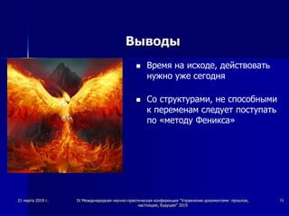 Выводы
 Время на исходе, действовать
нужно уже сегодня
 Со структурами, не способными
к переменам следует поступать
по «методу Феникса»
21 марта 2019 г. IV Международная научно-практическая конференция "Управление документами: прошлое,
настоящее, будущее" 2019
15
 