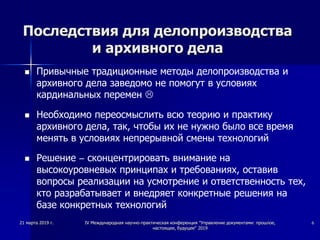 Последствия для делопроизводства
и архивного дела
 Привычные традиционные методы делопроизводства и
архивного дела заведомо не помогут в условиях
кардинальных перемен 
 Необходимо переосмыслить всю теорию и практику
архивного дела, так, чтобы их не нужно было все время
менять в условиях непрерывной смены технологий
 Решение – сконцентрировать внимание на
высокоуровневых принципах и требованиях, оставив
вопросы реализации на усмотрение и ответственность тех,
кто разрабатывает и внедряет конкретные решения на
базе конкретных технологий
21 марта 2019 г. IV Международная научно-практическая конференция "Управление документами: прошлое,
настоящее, будущее" 2019
6
 