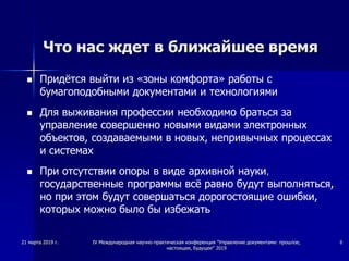 Что нас ждет в ближайшее время
 Придётся выйти из «зоны комфорта» работы с
бумагоподобными документами и технологиями
 Для выживания профессии необходимо браться за
управление совершенно новыми видами электронных
объектов, создаваемыми в новых, непривычных процессах
и системах
 При отсутствии опоры в виде архивной науки,
государственные программы всё равно будут выполняться,
но при этом будут совершаться дорогостоящие ошибки,
которых можно было бы избежать
21 марта 2019 г. IV Международная научно-практическая конференция "Управление документами: прошлое,
настоящее, будущее" 2019
8
 