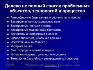 Далеко не полный список проблемных
объектов, технологий и процессов
 Разнообразные базы данных и системы на их основе
 Электронная почта, социальные сети
 Электронные чертежи и карты
 Электронные медицинские документы
 Документы и информация в облаке
 Бизнес-аналитика, «большие данные»
 Искусственный интеллект
 Интернет вещей
 Смарт-города и прочие «смарт-»
 Интеллектуальные транспортные системы
 Технологии блокчейна и распределенных реестров
21 марта 2019 г. IV Международная научно-практическая конференция "Управление документами: прошлое,
настоящее, будущее" 2019
9
 
