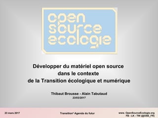 23 mars 2017 www. OpenSourceEcologie.org
FB - LK - TW (@OSE_FR)
Transition² Agenda du futur
Développer du matériel open source
dans le contexte
de la Transition écologique et numérique
Thibaut Brousse - Alain Tabutaud
23/03/2017
 