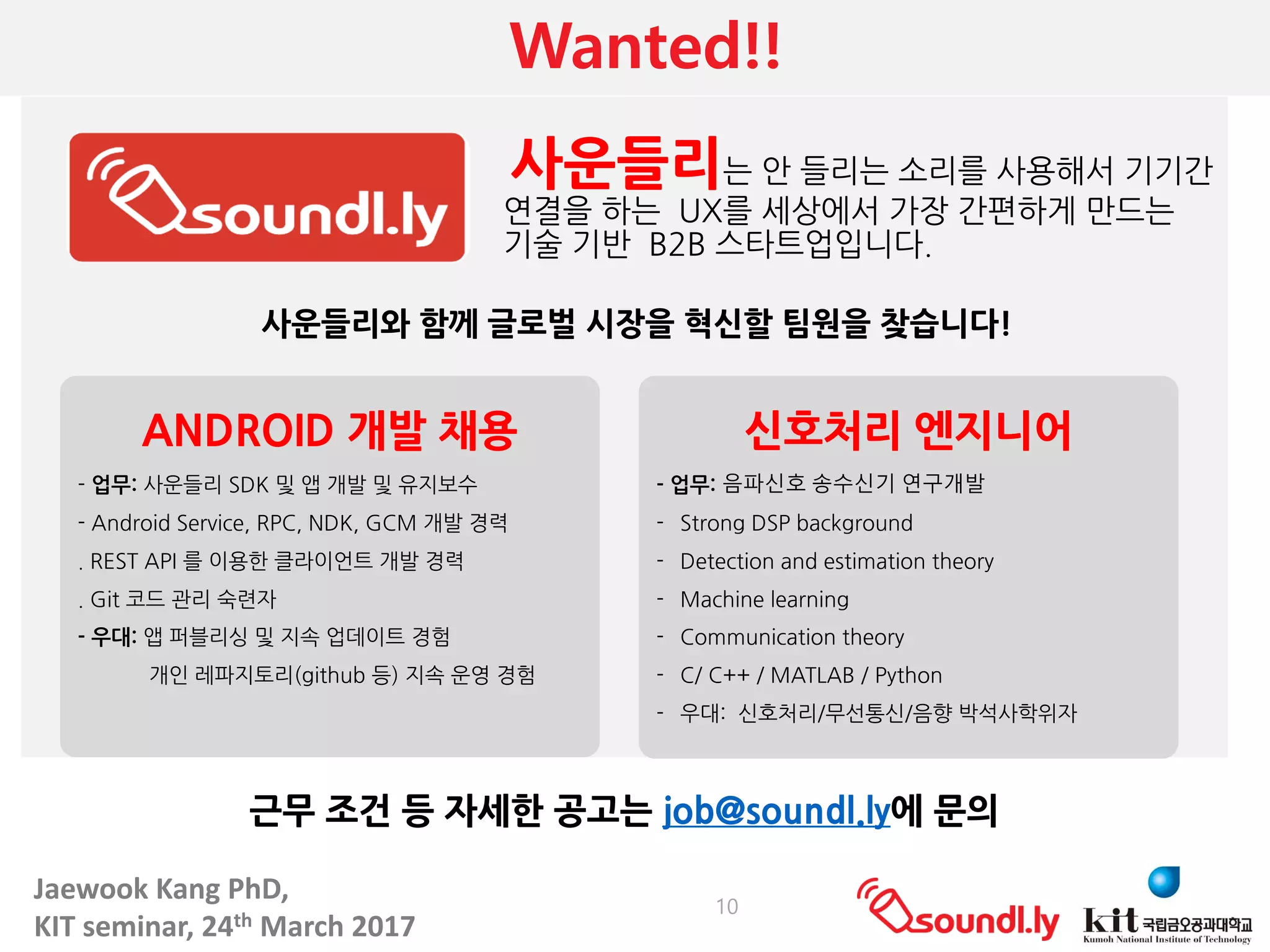 Jaewook	Kang	PhD,	
KIT	seminar,	24th March	2017
Wanted!!
10
사운들리와 함께 글로벌 시장을 혁신할 팀원을 찾습니다!
근무 조건 등 자세한 공고는 job@soundl.ly에 문의
ANDROID 개발 채용
- 업무: 사운들리 SDK 및 앱 개발 및 유지보수
- Android Service, RPC, NDK, GCM 개발 경력
. REST API 를 이용한 클라이언트 개발 경력
. Git 코드 관리 숙련자
- 우대: 앱 퍼블리싱 및 지속 업데이트 경험
개인 레파지토리(github 등) 지속 운영 경험
신호처리 엔지니어
- 업무: 음파신호 송수신기 연구개발
- Strong DSP background
- Detection and estimation theory
- Machine learning
- Communication theory
- C/ C++ / MATLAB / Python
- 우대: 신호처리/무선통신/음향 박석사학위자
사운들리는 안 들리는 소리를 사용해서 기기간
연결을 하는 UX를 세상에서 가장 간편하게 만드는
기술 기반 B2B 스타트업입니다.
 