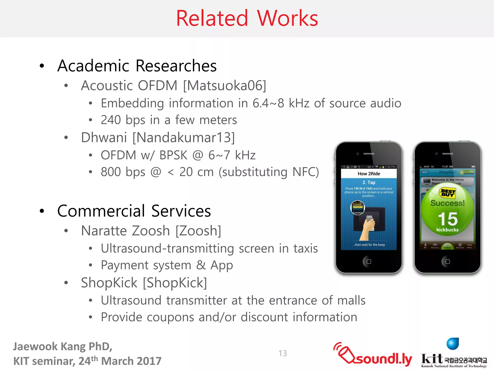 Jaewook	Kang	PhD,	
KIT	seminar,	24th March	2017
Related Works
• Academic Researches
• Acoustic OFDM [Matsuoka06]
• Embedding information in 6.4~8 kHz of source audio
• 240 bps in a few meters
• Dhwani [Nandakumar13]
• OFDM w/ BPSK @ 6~7 kHz
• 800 bps @ < 20 cm (substituting NFC)
• Commercial Services
• Naratte Zoosh [Zoosh]
• Ultrasound-transmitting screen in taxis
• Payment system & App
• ShopKick [ShopKick]
• Ultrasound transmitter at the entrance of malls
• Provide coupons and/or discount information
13
 