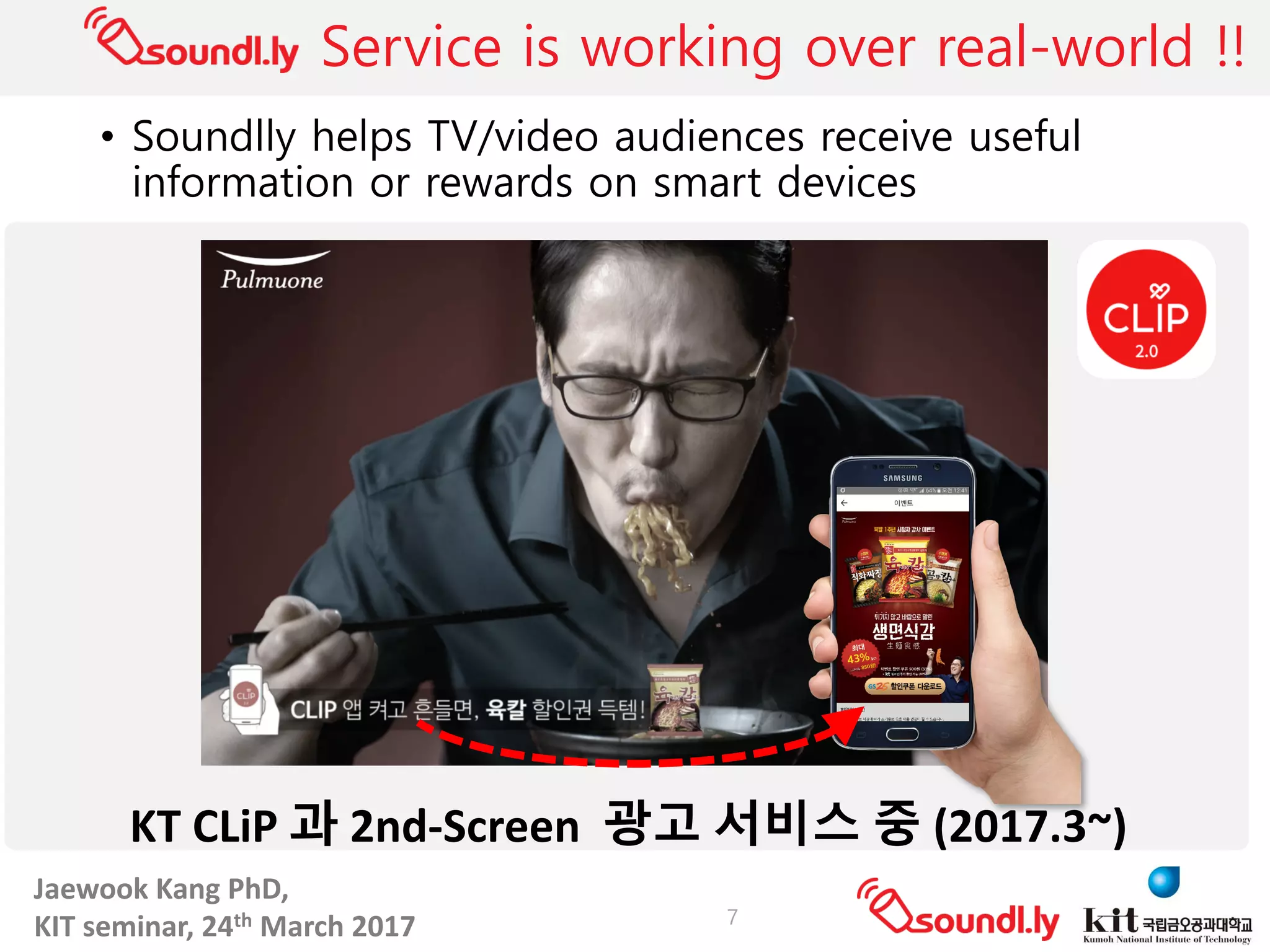 Jaewook	Kang	PhD,	
KIT	seminar,	24th March	2017
Service is working over real-world !!
• Soundlly helps TV/video audiences receive useful
information or rewards on smart devices
7
KT	CLiP 과 2nd-Screen		광고 서비스 중 (2017.3~)
 