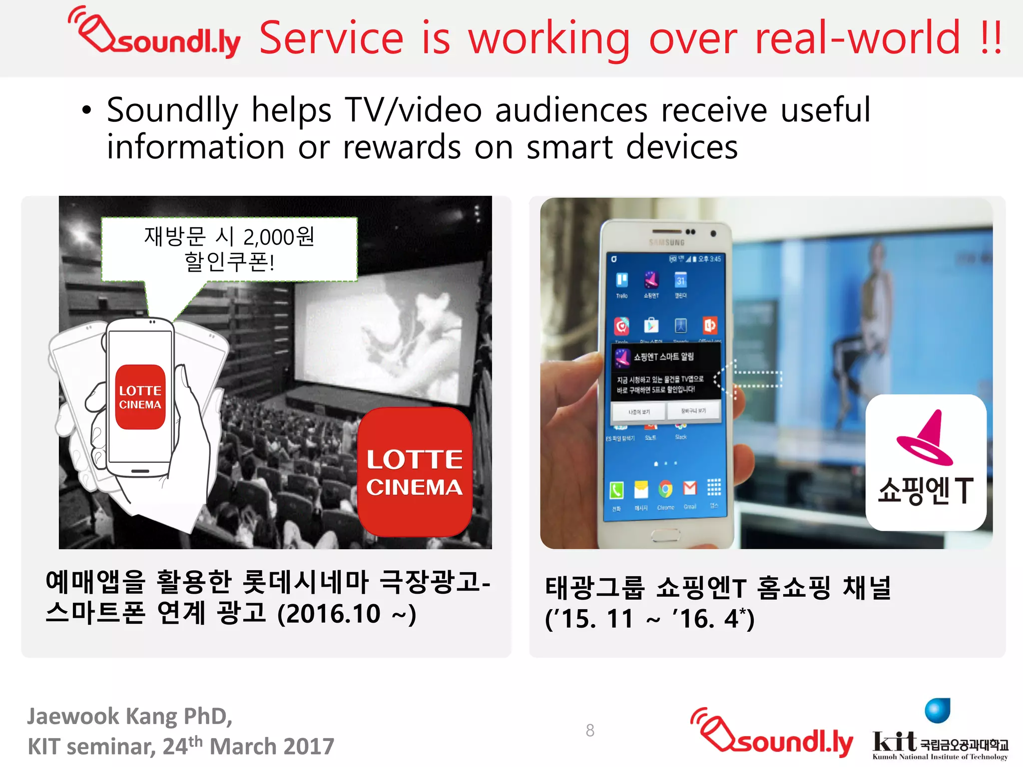Jaewook	Kang	PhD,	
KIT	seminar,	24th March	2017
Service is working over real-world !!
• Soundlly helps TV/video audiences receive useful
information or rewards on smart devices
8
태광그룹 쇼핑엔T 홈쇼핑 채널
(’15. 11 ~ ’16. 4*)
예매앱을 활용한 롯데시네마 극장광고-
스마트폰 연계 광고 (2016.10 ~)
재방문 시 2,000원
할인쿠폰!
 